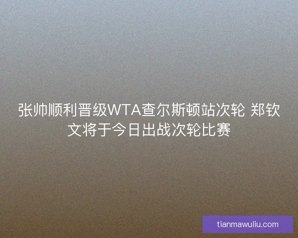 张帅顺利晋级WTA查尔斯顿站次轮 郑钦文将于今日出战次轮比赛