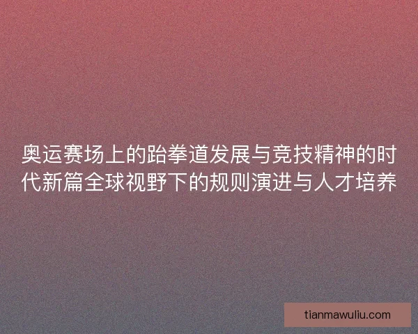 奥运赛场上的跆拳道发展与竞技精神的时代新篇全球视野下的规则演进与人才培养