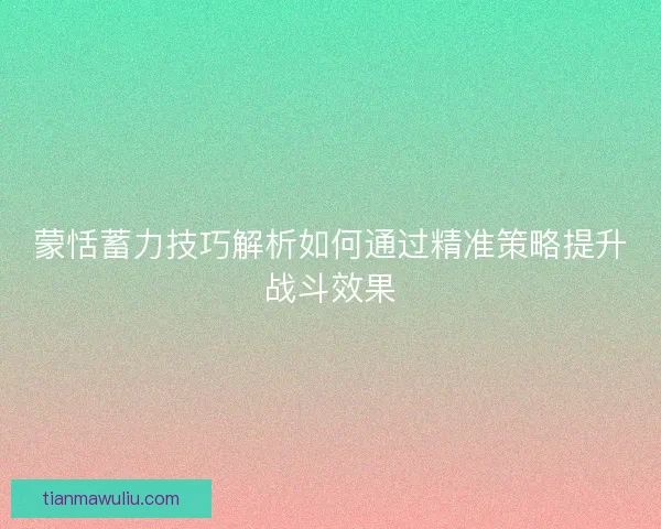 蒙恬蓄力技巧解析如何通过精准策略提升战斗效果