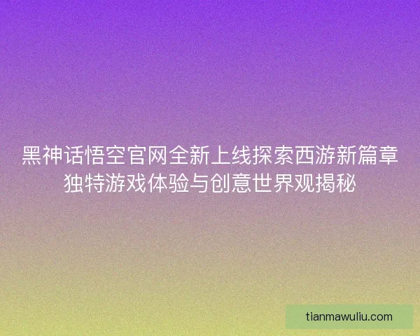黑神话悟空官网全新上线探索西游新篇章独特游戏体验与创意世界观揭秘
