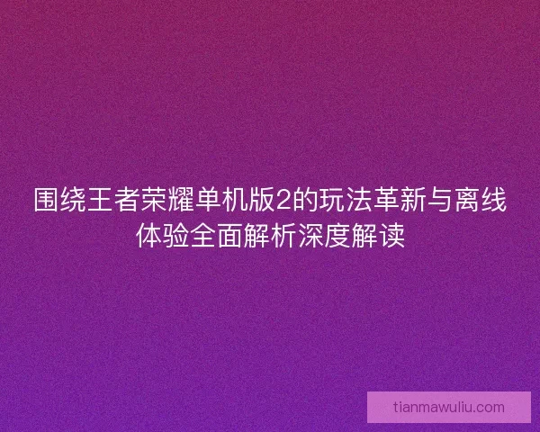 围绕王者荣耀单机版2的玩法革新与离线体验全面解析深度解读