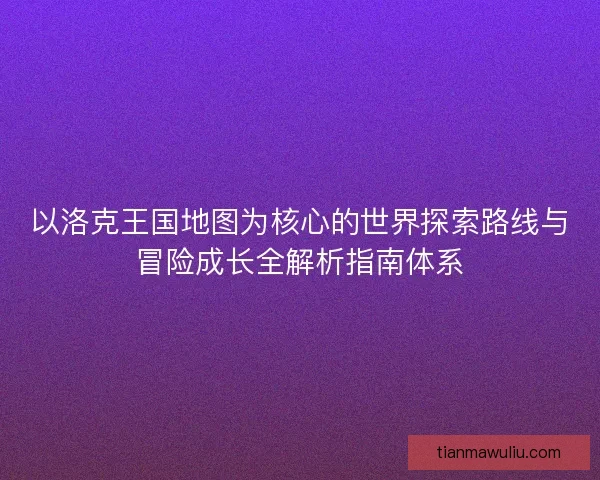 以洛克王国地图为核心的世界探索路线与冒险成长全解析指南体系