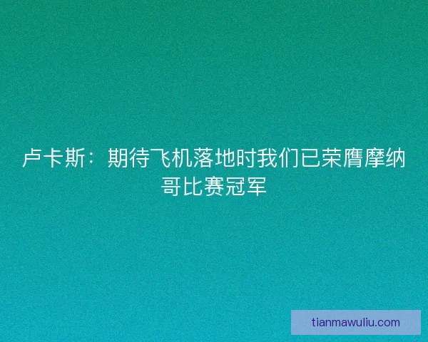 卢卡斯：期待飞机落地时我们已荣膺摩纳哥比赛冠军