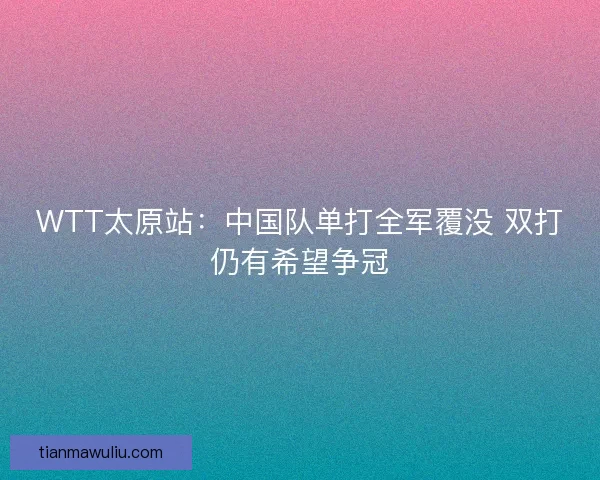 WTT太原站:中国队单打全军覆没 双打仍有希望争冠 WTT太原站:中国队单打全军覆没 双打仍有希望争冠